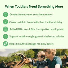 Load image into Gallery viewer, When Toddlers Need Something More: Closer match to breast milk than traditional dairy. Added DHA, Iron and Zinc. Helps fill nutritional gaps for picky eaters.